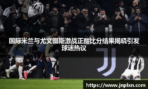 国际米兰与尤文图斯激战正酣比分结果揭晓引发球迷热议